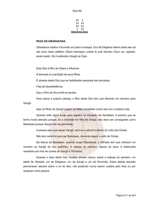 Dice Ifá
Página 271 de 633
I I I
I I I I
I I I I
I I I
OBARAKANA
REZA DE OBARAKANA
Obarakana lodafun Orunmilá oni pate ki kodapá. Exú Ifá Elegbara latemi atele awo ati
iwe esse nitasi adifafun Obara baniregun unbati la yolá ibeneku Osun ixú, agbado,
akukó elebó. Ifá ni kaferefun Xangô ati Oiyá.
Este Odu é filho de Obara e Okanran.
A teimosia é a perdição de seus filhos.
É através deste Odu que as habilidades pessoais são provadas.
Fala de desobediência.
Aqui o filho de Orunmilá se perdeu.
Para salvar a própria cabeça, o filho deste Odu tem que oferecer um carneiro para
Xangô.
Aqui os filhos de Xangô pagam as faltas cometidas contra ele com a própria vida.
Quando este signo surge para alguém na iniciação de Awofakan, é preciso que se
tenha muita atenção porque, se o iniciando for filho de Xangô, não deve ser consagrado como
Babalawo porque Xangô não dá permissão.
A pessoa tem que raspar Xangô, servi-lo e adorá-lo dentro do culto dos Orixás.
Não tem caminho para ser Babalawo, devendo seguir o culto de Orixás.
Na feitura de Babalawo, quando surge Obarakana, o afilhado tem que oferecer um
carneiro ao Xangô de seu padrinho. A cabeça do carneiro, depois de seca, é totalmente
revestida com fios de contas de Xangô e 18 búzios.
Quando o Awo deste Odu receber pinado coloca, sobre a cabeça do carneiro, um
eleké de Obatalá, um de Elegbara, um de Xangô e um de Orunmilá. Estes elekés deverão
permanecer sempre sobre o ori do abo, não podendo nunca serem usados pelo Awo ou por
qualquer outra pessoa.
 