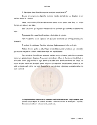 Dice Ifá
Página 272 de 633
O Awo deste signo deverá consagrar uma mão pequena de Ifá
3
Deverá ter sempre uma tigelinha cheia de moedas ao lado de seu Elegbara e um
inhame diante de Orunmilá.
Neste caminho Xangô foi vendado e preso dentro de um quarto onde ficou, por muito
tempo, sem saber o que fazer.
Este Odu indica que a pessoa não sabe o que quer nem que caminho deve tomar na
vida.
Toca-se pandeiro para Xangô pedindo a destruição do inimigo.
Para recuperar a saúde a pessoa tem que usar o dinheiro que tenha guardado para
fazer ebó.
É um Odu de maldições. Caminho pelo qual Oiyá que destroi todos os Arajés.
Todo o dinheiro ganho na adivinhação e nos ebós deve ser untado de epô e deixado
por 16 dias aos pés de Obatalá para que se limpe das negatividades.
Para limpar-se de maldições a pessoa prepara um gorro branco e vermelho que deve
comer um galo junto com Elegbara. Prepara um omieró com folhas de flamboayant e abirikulo e
mais seis outras perguntadas no jogo, sendo que todas elas devem ser folhas de Xangô. O
corpo do galo sacrificado é metido dentro do gorro com as ervas maceradas no omieró, pó de
ekú, pó de ejá, epô, milho, mel e otí. Despacha-se num pântano e depois a pessoa toma banho
com o omieró.
3 - Conjunto de ikins composto de 18 sementes. que ficará ao lado do seu Xangô, sobre um opon
pequeno com as figuras de Oxetura, Obarakana e Oturaxe marcadas da direita para a esquerda.
Sobre o mesmo tabuleiro coloca-se ainda, um edu-ará ,
 