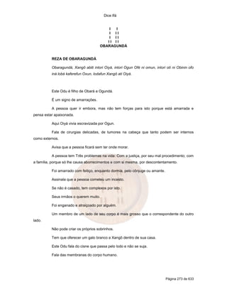 Dice Ifá
Página 273 de 633
I I
I I I
I I I
I I I I
OBARAGUNDÁ
REZA DE OBARAGUNDÁ
Obaragundá, Xangô abiti intori Oiyá, intori Ogun Ofé ni omun, intori otí ni Obinin ofo
iná lobá kaferefun Oxun, lodafun Xangô ati Oiyá.
Este Odu é filho de Obará e Ogundá.
É um signo de amarrações.
A pessoa quer ir embora, mas não tem forças para isto porque está amarrada e
pensa estar apaixonada.
Aqui Oiyá vivia escravizada por Ogun.
Fala de cirurgias delicadas, de tumores na cabeça que tanto podem ser internos
como externos.
Avisa que a pessoa ficará sem ter onde morar.
A pessoa tem Três problemas na vida: Com a justiça, por seu mal procedimento; com
a família, porque só lhe causa aborrecimentos e com si mesma, por descontentamento.
Foi amarrado com feitiço, enquanto dormia, pelo cônjuge ou amante.
Assinala que a pessoa cometeu um incesto.
Se não é casado, tem complexos por isto.
Seus irmãos o querem muito.
Foi enganado e atraiçoado por alguém.
Um membro de um lado de seu corpo é mais grosso que o correspondente do outro
lado.
Não pode criar os próprios sobrinhos.
Tem que oferecer um galo branco a Xangô dentro de sua casa.
Este Odu fala do cisne que passa pelo lodo e não se suja.
Fala das membranas do corpo humano.
 