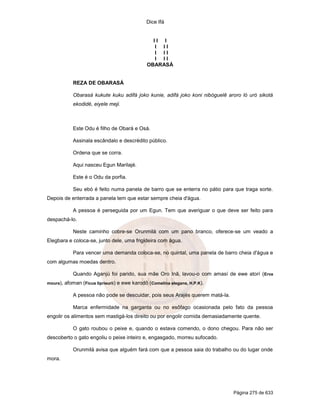 Dice Ifá
Página 275 de 633
I I I
I I I
I I I
I I I
OBARASÁ
REZA DE OBARASÁ
Obarasá kukute kuku adifá joko kunie, adifá joko koni nibóguelê aroro ló uró sikotá
ekodidé, eiyele meji.
Este Odu é filho de Obará e Osá.
Assinala escândalo e descrédito público.
Ordena que se corra.
Aqui nasceu Egun Marilajé.
Este é o Odu da porfia.
Seu ebó é feito numa panela de barro que se enterra no pátio para que traga sorte.
Depois de enterrada a panela tem que estar sempre cheia d'água.
A pessoa é perseguida por um Egun. Tem que averiguar o que deve ser feito para
despachá-lo.
Neste caminho cobre-se Orunmilá com um pano branco, oferece-se um veado a
Elegbara e coloca-se, junto dele, uma frigideira com água.
Para vencer uma demanda coloca-se, no quintal, uma panela de barro cheia d'água e
com algumas moedas dentro.
Quando Aganjú foi parido, sua mãe Oro Inã, lavou-o com amasí de ewe atorí (Erva
moura), afoman (Ficus liprieurii) e ewe karodô (Comelina elegans, H.P.K).
A pessoa não pode se descuidar, pois seus Arajés querem matá-la.
Marca enfermidade na garganta ou no esôfago ocasionada pelo fato da pessoa
engolir os alimentos sem mastigá-los direito ou por engolir comida demasiadamente quente.
O gato roubou o peixe e, quando o estava comendo, o dono chegou. Para não ser
descoberto o gato engoliu o peixe inteiro e, engasgado, morreu sufocado.
Orunmilá avisa que alguém fará com que a pessoa saia do trabalho ou do lugar onde
mora.
 