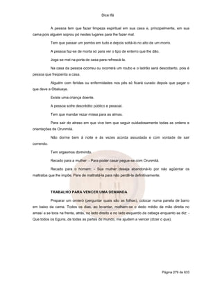 Dice Ifá
Página 276 de 633
A pessoa tem que fazer limpeza espiritual em sua casa e, principalmente, em sua
cama pois alguém soprou pó nestes lugares para lhe fazer mal.
Tem que passar um pombo em tudo e depois soltá-lo no alto de um morro.
A pessoa faz-se de morta só para ver o tipo de enterro que lhe dão.
Joga-se mel na porta de casa para refrescá-la.
Na casa da pessoa ocorreu ou ocorrerá um roubo e o ladrão será descoberto, pois é
pessoa que freqüenta a casa.
Alguém com feridas ou enfermidades nos pés só ficará curado depois que pagar o
que deve a Obaluaye.
Existe uma criança doente.
A pessoa sofre descrédito público e pessoal.
Tem que mandar rezar missa para as almas.
Para sair do atraso em que vive tem que seguir cuidadosamente todas as ordens e
orientações de Orunmilá.
Não dorme bem à noite e às vezes acorda assustada e com vontade de sair
correndo.
Tem orgasmos dormindo.
Recado para a mulher: - Para poder casar pegue-se com Orunmilá.
Recado para o homem: - Sua mulher deseja abandoná-lo por não agüentar os
maltratos que lhe impõe. Pare de maltratá-la para não perdê-la definitivamente.
TRABALHO PARA VENCER UMA DEMANDA
Preparar um omieró (perguntar quais são as folhas), colocar numa panela de barro
em baixo da cama. Todos os dias, ao levantar, molham-se o dedo médio da mão direita no
amasí e se toca na frente, atrás, no lado direito e no lado esquerdo da cabeça enquanto se diz: -
Que todos os Eguns, de todas as partes do mundo, me ajudem a vencer (dizer o que).
 