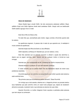 Dice Ifá
Página 277 de 633
I I I
I I I
I I I I
I I I I
OBARAKÁ
REZA DE OBARAKÁ
Obara Kasiká legun omodé Olofin. Ika lele aramanama akatampó adifafun Oleyé,
adifafun Exiyé omó Olofin Agboran limelé akati axetelewa Olofin. Xangô unbó wa belefunade
Olofin lodafun agungun Orun ni malé.
Este Odu é filho de Obara e Iká.
Foi este Odu que, aconselhado pela mulher, negou comida a Orunmilá quando este
foi visitá-lo.
As aparências enganam. A pessoa não é nada do que aparenta ser. A realidade é
muito contrária às aparências.
Assinala traição dos filhos-de-Santo ou dos afilhados.
Olofin depositou confiança em Obaraká que, por ser vaidoso, o traiu.
Este Odu assinala que as pessoas recorrem e utilizam a ajuda dos adivinhos e,
depois que se pegam servidas, saem falando mal por qualquer motivo e tornam-se suas
inimigas.
Assinala que, nas consagrações de Ifá, a presença de Olofin é imprescindível.
Obaraká atraiçoa a qualquer um que nele deposite confiança.
É neste caminho que as pessoa falam mal dos Babalawos depois de verem seus
problemas resolvidos.
Orunmilá seguia por um caminho na companhia de sua mulher quando esta reclamou
estar sentindo fome.
"Na primeira casa que encontrarmos pedirei alimento". Disse Orunmilá.
Um inimigo que a tudo assistia, adiantou-se e, chegando primeiro ao povoado alertou
seus habitantes que pelo caminho vinha um casal muito perigoso que, depois de receberem
alimento e pousada, roubariam tudo o que estivesse ao alcance de suas mãos.
Quando Orunmilá e a mulher chegaram foram expulsos a pedradas pelas pessoas
que nem sequer os conheciam.
 