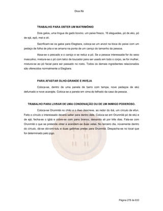 Dice Ifá
Página 278 de 633
TRABALHO PARA OBTER UM MATRIMÔNIO
Dois galos, uma língua de gado bovino, um peixe fresco, 16 eleguedes, pó de ekú, pó
de ejá, epô, mel e otí.
Sacrificam-se os galos para Elegbara, coloca-se um anzol na boca do peixe com um
pedaço de folha de pita e se amarra na ponta de um caniço do tamanho da pessoa.
Assa-se o pescado e o caniço e se reduz a pó. Se a pessoa interessada for do sexo
masculino, mistura-se o pó com talco de toucador para ser usado em todo o corpo, se for mulher,
mistura-se ao pó facial para ser passado no rosto. Todos os demais ingredientes relacionados
são oferecidos normalmente a Elegbara.
PARA AFASTAR OLHO-GRANDE E INVEJA
Coloca-se, dentro de uma panela de barro com tampa, nove pedaços de ekú
defumado e nove acarajés. Coloca-se a panela em cima do telhado da casa da pessoa.
TRABALHO PARA LIVRAR DE UMA CONDENAÇÃO OU DE UM INIMIGO PODEROSO.
Coloca-se Orunmilá no chão e o Awo descreve, ao redor do ibá, um círculo de efun.
Feito o círculo o interessado deverá saltar para dentro dele. Coloca-se em Orunmilá pó de ekú e
de ejá, fecha-se o igbá e cobre-se com pano branco, deixando ali por três dias. Fala-se com
Orunmilá o que se pretende obter e acendem-se duas velas. No terceiro dia, novamente dentro
do círculo, dá-se obi-omi-tutu e duas galinhas pretas para Orunmilá. Despacha-se no local que
for determinado pelo jogo.
 