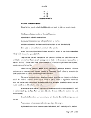 Dice Ifá
Página 279 de 633
I I I
I I I I
I I I
I I I I
OBARATRUKPON
REZA DE OBARATRUKPON
Obara Tunbun niendé adifafun Babá Lontobi omá aretó yu ebó omá suneke nangá.
Este Odu resulta do encontro de Obara e Oturukpon.
Aqui nasceu a inteligência de Obatalá.
Nasceu a prática do sexo oral feito pelo homem na mulher.
A mulher prefere ter o seu sexo beijado pelo homem do que ser penetrada.
Deve casar-se com um homem bem mais velho que ela.
A casa está muito quente e tem que ser lavada com omieró de ewe dundun (sempre-
viva), bredo (Amaranthus spinous) e iyefá.
Para melhorar de vida oferecem-se três galos ao caminho. Os galos tem que ser
enfeitados com mariwo. Mistura-se ori, quatro grãos de ataré e pó de casca de ovo de galinha e
se unta o corpo. Leva-se milho cru e, quando chegar ao local onde os galos serão sacrificados,
espalha-se o milho no chão.
Sacrifica-se um galo para Xangô e uma galinha para Yemanjá. Antes do sacrifício
colocam-se as aves na entrada da casa e saúda-se Elegbara e Xangô, coloca-se um pouco de
iyefá e de mel em seus bicos e então se procede o sacrifício.
Oferece-se um cabrito ou um ajá a Ogun usando um obé e uma frigideirinha de barro
novos. Na hora do sacrifício, recolhe-se um pouco do ejé do animal na frigideira e mistura-se
com epô, mel e azeite de mamona para se acender uma lamparina para Ogun sempre que se
quiser agradá-lo ou obter alguma coisa dele.
A pessoa se sente doente e por mais que vá ao médico não consegue descobrir qual
é a enfermidade que a aflige. Tem que fazer ebó antes de ir ao médico. Só assim o mal será
diagnosticado.
Se o cliente for mulher, seu homem nunca tem dinheiro. Seu marido tem que ser um
ancião.
Para que suas coisas se acomodem tem que fazer ebó sempre.
Alguém está fazendo um malefício para que a pessoa perca o emprego ou a posição.
 