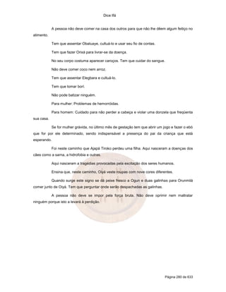 Dice Ifá
Página 280 de 633
A pessoa não deve comer na casa dos outros para que não lhe dêem algum feitiço no
alimento.
Tem que assentar Obaluaye, cultuá-lo e usar seu fio de contas.
Tem que fazer Orixá para livrar-se da doença.
No seu corpo costuma aparecer caroços. Tem que cuidar do sangue.
Não deve comer coco nem arroz.
Tem que assentar Elegbara e cultuá-lo.
Tem que tomar borí.
Não pode batizar ninguém.
Para mulher: Problemas de hemorróidas.
Para homem: Cuidado para não perder a cabeça e violar uma donzela que freqüenta
sua casa.
Se for mulher grávida, no último mês de gestação tem que abrir um jogo e fazer o ebó
que for por ele determinado, sendo indispensável a presença do pai da criança que está
esperando.
Foi neste caminho que Ajapá Tiroko perdeu uma filha. Aqui nasceram a doenças dos
cães como a sarna, a hidrofobia e outras.
Aqui nasceram a tragédias provocadas pela excitação dos seres humanos.
Ensina que, neste caminho, Oiyá veste roupas com nove cores diferentes.
Quando surge este signo se dá peixe fresco a Ogun e duas galinhas para Orunmilá
comer junto de Oiyá. Tem que perguntar onde serão despachadas as galinhas.
A pessoa não deve se impor pela força bruta. Não deve oprimir nem maltratar
ninguém porque isto a levará à perdição.
 
