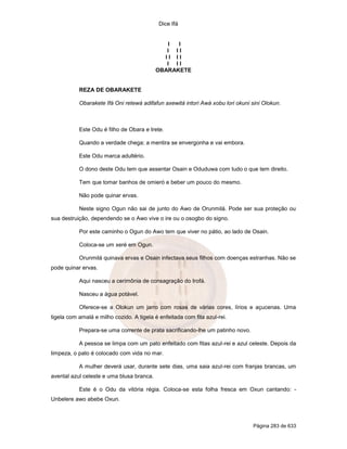 Dice Ifá
Página 283 de 633
I I
I I I
I I I I
I I I
OBARAKETE
REZA DE OBARAKETE
Obarakete Ifá Oni retewá adifafun axewitá intori Awá xobu lori okuni sini Olokun.
Este Odu é filho de Obara e Irete.
Quando a verdade chega; a mentira se envergonha e vai embora.
Este Odu marca adultério.
O dono deste Odu tem que assentar Osain e Oduduwa com tudo o que tem direito.
Tem que tomar banhos de omieró e beber um pouco do mesmo.
Não pode quinar ervas.
Neste signo Ogun não sai de junto do Awo de Orunmilá. Pode ser sua proteção ou
sua destruição, dependendo se o Awo vive o ire ou o osogbo do signo.
Por este caminho o Ogun do Awo tem que viver no pátio, ao lado de Osain.
Coloca-se um xeré em Ogun.
Orunmilá quinava ervas e Osain infectava seus filhos com doenças estranhas. Não se
pode quinar ervas.
Aqui nasceu a cerimônia de consagração do Irofá.
Nasceu a água potável.
Oferece-se a Olokun um jarro com rosas de várias cores, lírios e açucenas. Uma
tigela com amalá e milho cozido. A tigela é enfeitada com fita azul-rei.
Prepara-se uma corrente de prata sacrificando-lhe um patinho novo.
A pessoa se limpa com um pato enfeitado com fitas azul-rei e azul celeste. Depois da
limpeza, o pato é colocado com vida no mar.
A mulher deverá usar, durante sete dias, uma saia azul-rei com franjas brancas, um
avental azul celeste e uma blusa branca.
Este é o Odu da vitória régia. Coloca-se esta folha fresca em Oxun cantando: -
Unbelere awo abebe Oxun.
 