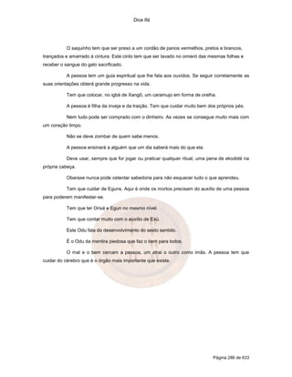 Dice Ifá
Página 286 de 633
O saquinho tem que ser preso a um cordão de panos vermelhos, pretos e brancos,
trançados e amarrado à cintura. Este cinto tem que ser lavado no omieró das mesmas folhas e
receber o sangue do galo sacrificado.
A pessoa tem um guia espiritual que lhe fala aos ouvidos. Se seguir corretamente as
suas orientações obterá grande progresso na vida.
Tem que colocar, no igbá de Xangô, um caramujo em forma de orelha.
A pessoa é filha da inveja e da traição. Tem que cuidar muito bem dos próprios pés.
Nem tudo pode ser comprado com o dinheiro. As vezes se consegue muito mais com
um coração limpo.
Não se deve zombar de quem sabe menos.
A pessoa ensinará a alguém que um dia saberá mais do que ela.
Deve usar, sempre que for jogar ou praticar qualquer ritual, uma pena de ekodidé na
própria cabeça.
Obaraxe nunca pode ostentar sabedoria para não esquecer tudo o que aprendeu.
Tem que cuidar de Eguns. Aqui é onde os mortos precisam do auxílio de uma pessoa
para poderem manifestar-se.
Tem que ter Orixá e Egun no mesmo nível.
Tem que contar muito com o auxílio de Exú.
Este Odu fala do desenvolvimento do sexto sentido.
É o Odu da mentira piedosa que faz o bem para todos.
O mal e o bem cercam a pessoa, um atrai o outro como imãs. A pessoa tem que
cuidar do cérebro que é o órgão mais importante que existe.
 