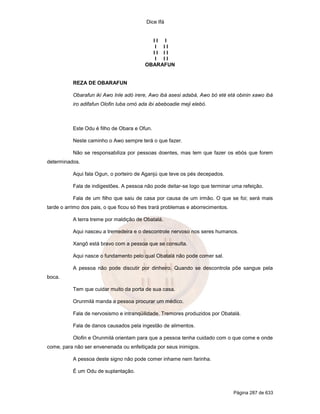 Dice Ifá
Página 287 de 633
I I I
I I I
I I I I
I I I
OBARAFUN
REZA DE OBARAFUN
Obarafun iki Awo Inle adó irere, Awo ibá asesi adabá, Awo bó eté etá obinin xawo ibá
iro adifafun Olofin luba omó ada ibi abeboadie meji elebó.
Este Odu é filho de Obara e Ofun.
Neste caminho o Awo sempre terá o que fazer.
Não se responsabiliza por pessoas doentes, mas tem que fazer os ebós que forem
determinados.
Aqui fala Ogun, o porteiro de Aganjú que teve os pés decepados.
Fala de indigestões. A pessoa não pode deitar-se logo que terminar uma refeição.
Fala de um filho que saiu de casa por causa de um irmão. O que se foi; será mais
tarde o arrimo dos pais, o que ficou só lhes trará problemas e aborrecimentos.
A terra treme por maldição de Obatalá.
Aqui nasceu a tremedeira e o descontrole nervoso nos seres humanos.
Xangô está bravo com a pessoa que se consulta.
Aqui nasce o fundamento pelo qual Obatalá não pode comer sal.
A pessoa não pode discutir por dinheiro. Quando se descontrola põe sangue pela
boca.
Tem que cuidar muito da porta de sua casa.
Orunmilá manda a pessoa procurar um médico.
Fala de nervosismo e intranqüilidade. Tremores produzidos por Obatalá.
Fala de danos causados pela ingestão de alimentos.
Olofin e Orunmilá orientam para que a pessoa tenha cuidado com o que come e onde
come, para não ser envenenada ou enfeitiçada por seus inimigos.
A pessoa deste signo não pode comer inhame nem farinha.
É um Odu de suplantação.
 