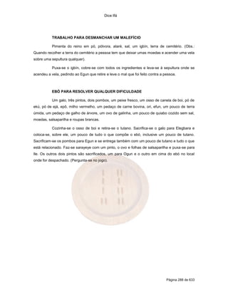 Dice Ifá
Página 288 de 633
TRABALHO PARA DESMANCHAR UM MALEFÍCIO
Pimenta do reino em pó, pólvora, ataré, sal, um igbín, terra de cemitério. (Obs.:
Quando recolher a terra do cemitério a pessoa tem que deixar umas moedas e acender uma vela
sobre uma sepultura qualquer).
Puxa-se o igbín, cobre-se com todos os ingredientes e leva-se à sepultura onde se
acendeu a vela, pedindo ao Egun que retire e leve o mal que foi feito contra a pessoa.
EBÓ PARA RESOLVER QUALQUER DIFICULDADE
Um galo, três pintos, dois pombos, um peixe fresco, um osso de canela de boi, pó de
ekú, pó de ejá, epô, milho vermelho, um pedaço de carne bovina, ori, efun, um pouco de terra
úmida, um pedaço de galho de árvore, um ovo de galinha, um pouco de quiabo cozido sem sal,
moedas, salsaparilha e roupas brancas.
Cozinha-se o osso de boi e retira-se o tutano. Sacrifica-se o galo para Elegbara e
coloca-se, sobre ele, um pouco de tudo o que compõe o ebó, inclusive um pouco de tutano.
Sacrificam-se os pombos para Egun e se entrega também com um pouco de tutano e tudo o que
está relacionado. Faz-se sarayeye com um pinto, o ovo e folhas de salsaparilha e puxa-se para
Ile. Os outros dois pintos são sacrificados, um para Ogun e o outro em cima do ebó no local
onde for despachado. (Pergunta-se no jogo).
 