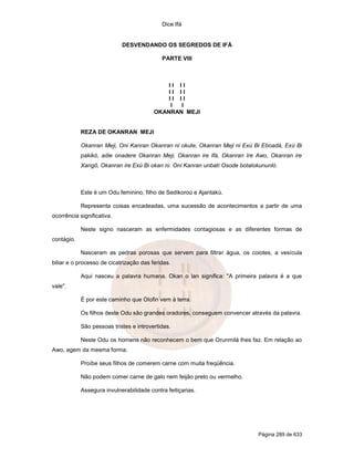 Dice Ifá
Página 289 de 633
DESVENDANDO OS SEGREDOS DE IFÁ
PARTE VIII
I I I I
I I I I
I I I I
I I
OKANRAN MEJI
REZA DE OKANRAN MEJI
Okanran Meji, Oni Kanran Okanran ni okute, Okanran Meji ni Exú Bi Eboadá, Exú Bi
pakikó, adie onadere Okanran Meji. Okanran ire Ifá, Okanran Ire Awo, Okanran ire
Xangô, Okanran ire Exú Bi okan ni. Oni Kanran unbatí Osode botalokununló.
Este é um Odu feminino, filho de Sedikoroú e Ajantakú.
Representa coisas encadeadas, uma sucessão de acontecimentos a partir de uma
ocorrência significativa.
Neste signo nasceram as enfermidades contagiosas e as diferentes formas de
contágio.
Nasceram as pedras porosas que servem para filtrar água, os coiotes, a vesícula
biliar e o processo de cicatrização das feridas.
Aqui nasceu a palavra humana. Okan o lan significa: "A primeira palavra é a que
vale".
É por este caminho que Olofin vem à terra.
Os filhos deste Odu são grandes oradores, conseguem convencer através da palavra.
São pessoas tristes e introvertidas.
Neste Odu os homens não reconhecem o bem que Orunmilá lhes faz. Em relação ao
Awo, agem da mesma forma.
Proíbe seus filhos de comerem carne com muita freqüência.
Não podem comer carne de galo nem feijão preto ou vermelho.
Assegura invulnerabilidade contra feitiçarias.
 
