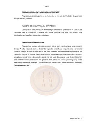 Dice Ifá
Página 295 de 633
TRABALHO PARA EVITAR UM ABORRECIMENTO
Pega-se quatro cocôs, parte-se ao meio, põe-se nos pés de Obatalá e despacha-se
nos pés de uma palmeira.
AMULETO DE SEGURANÇA EM OKANASODE
Consegue-se uma unha ou um dente de tigre. Prepara-se iyefá rezado de Oxetura, os
dezesseis meji e Okanasode. Coloca-se tudo numa bolsinha e se lava com omieró. Fica
pendurado num lugar bem visível, dentro de casa.
TRABALHO COM ELEGBARA
Pega-se três pedras, cobre-se uma com pó de efun e embrulha-se uma em pano
branco. A outra é coberta com pó de carvão vegetal e embrulhada em pano preto e a terceira
cobre-se com pó de osun e embrulha-se em pano vermelho. Em cada embrulho coloca-se um
papel com o nome da pessoa. Sacrifica-se um preá sobre os embrulhos e enterra-se o vermelho
aos pés de uma árvore, o branco atira-se no mar e o preto deixa-se na porta do cemitério. Em
cada embrulho coloca-se também, três grãos de ataré, pó de ewe kunino (amansaguapo), pó de
ewe asan (Chrisophylum cainito, Lin.), pó de kisiambolo, pierde rumbo, vence demanda e ewe loaso
(Almiris balsamifera, Lin.).
 
