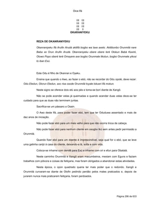 Dice Ifá
Página 296 de 633
I I I I
I I I I
I I I I
I I I
OKARANIYEKU
REZA DE OKANRANIYEKU
Okanraniyeku Ifá Arufin Arudá akitifá bogbo wa laxe axeto. Akitibonbo Orunmilá nare
Baba xe Orun Arufin Arudá. Okanraniyeku obere obere leré Olokun Babá Kaxiré,
Oluwo Popo oberé leré Omayere axe bogbo Orunmale likotun, bogbo Orunmale yikosi
to iban Exú.
Este Odu é filho de Okanran e Oyeku.
Ensina que quando o Awo, ao fazer o ebó, não se recordar do Odu opolé, deve rezar:
Odu Eledun, Olorun Eledun, axo risa osode Orunmilá toyale lokueri Ifá mokun.
Neste signo se oferece dois etú aos pés e toma-se borí diante de Xangô.
Não se pode acender velas já queimadas e quando acender duas velas deve-se ter
cuidado para que as duas não terminem juntas.
Sacrifica-se um pássaro a Osain.
O Awo deste Ifá, para poder fazer ebó, tem que ter Oduduwa assentado e mais de
dez anos de iniciação.
Não pode fazer ebó para um mais velho para que não ocorra troca de cabeça.
Não pode fazer ebó para nenhum cliente em osogbo Ikú sem antes pedir permissão a
Orunmilá.
Quando fizer ebó para um doente é imprescindível, seja qual for o ebó, que se leve
uma galinha carijó à casa do cliente, deixando-a lá, solta e com vida.
Coloca-se inhame com dendê para Exú e inhame com ori e efun para Obatalá.
Neste caminho Orunmilá e Xangô eram macumbeiros, mexiam com Eguns e faziam
trabalhos com pólvora e coisas de feitiçaria, mas foram obrigados a abandonar estas atividades.
Nesta época, o opon quadrado queria ter mais poder que o redondo. Xangô e
Orunmilá curvaram-se diante de Olofin pedindo perdão pelos males praticados e, depois de
jurarem nunca mais praticarem feitiçaria, foram perdoados.
 