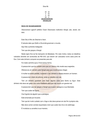 Dice Ifá
Página 298 de 633
I I I I
I I I
I I I
I I I
OKARANIWORI
OKANAJIO
REZA DE OKANRANIWORI
Okanraniwori agarofí adifafun Osain Obanixawo maferefun Xangô, abo, akukó, etú
lebó.
Este Odu é filho de Okanran e Iwori.
É através dele que Olofin e Orunmilá governam o mundo.
Aqui fala a pimenta malagueta
Tem que dar graças a Xangô.
Neste signo Exú se fez banqueiro do Babalawo. Por este motivo, todos os trabalhos
cobrados deverão ser acrescidos de R$ 6,00, que devem ser colocados numa caixa junto de
Exú. Com este dinheiro compram-se presentes para ele.
Foi neste caminho que a Terra tomou forma.
A pessoa tem que ter cuidado para que um menino não revele seus segredos.
Oferece-se um carneiro para Xangô para que a sorte possa chegar.
A mulher se sente perdida, roubaram o seu dinheiro e deseja amarrar um homem.
A pessoa tem cheiro de pólvora, anda ou trabalha com ela.
Tem um dinheiro guardado para fazer alguma coisa para Santo ou Egun. Este
dinheiro não deve ser gasto com outra finalidade para que não ocorra um grande mal.
A pessoa tem que dar graças a Xangô que é quem assegura a sua liberdade.
Tem que cuidar de Eguns.
Vive fugindo de alguém que a persegue.
Está amarrada por bruxaria.
Tem que ter muito cuidado com o fogo e não deve pensar em dar fim à própria vida.
Não deve comer comida requentada e tem que cuidar dos rins e do estômago.
É incrédula ou acredita à sua maneira.
 