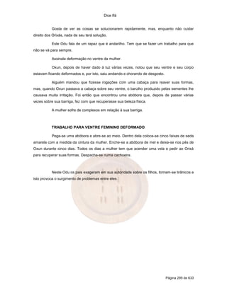 Dice Ifá
Página 299 de 633
Gosta de ver as coisas se solucionarem rapidamente, mas, enquanto não cuidar
direito dos Orixás, nada de seu terá solução.
Este Odu fala de um rapaz que é andarilho. Tem que se fazer um trabalho para que
não se vá para sempre.
Assinala deformação no ventre da mulher.
Oxun, depois de haver dado à luz várias vezes, notou que seu ventre e seu corpo
estavam ficando deformados e, por isto, saiu andando e chorando de desgosto.
Alguém mandou que fizesse rogações com uma cabaça para reaver suas formas,
mas, quando Oxun passava a cabaça sobre seu ventre, o barulho produzido pelas sementes lhe
causava muita irritação. Foi então que encontrou uma abóbora que, depois de passar várias
vezes sobre sua barriga, fez com que recuperasse sua beleza física.
A mulher sofre de complexos em relação à sua barriga.
TRABALHO PARA VENTRE FEMININO DEFORMADO
Pega-se uma abóbora e abre-se ao meio. Dentro dela coloca-se cinco faixas de seda
amarela com a medida da cintura da mulher. Enche-se a abóbora de mel e deixa-se nos pés de
Oxun durante cinco dias. Todos os dias a mulher tem que acender uma vela e pedir ao Orixá
para recuperar suas formas. Despacha-se numa cachoeira.
Neste Odu os pais exageram em sua autoridade sobre os filhos, tornam-se tirânicos e
isto provoca o surgimento de problemas entre eles.
 