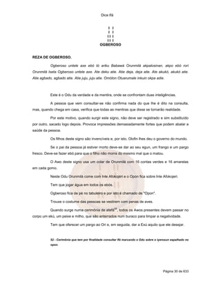 Dice Ifá
Página 30 de 633
I I
I I
I I I
I I I
OGBEROSO
REZA DE OGBEROSO.
Ogberoso untele axe ebó tó ariku Babawá Orunmilá akpalosinan, akpo ebó rori
Orunmilá Iseta Ogberoso untele axe. Ate deku atie. Atie deja, deja atie. Ate akukó, akukó atie.
Atie agbado, agbado atie. Atie juju, juju atie. Omólon Otuarumale inkuin okpa adie.
Este é o Odu da verdade e da mentira, onde se confrontam duas inteligências.
A pessoa que vem consultar-se não confirma nada do que lhe é dito na consulta,
mas, quando chega em casa, verifica que todas as mentiras que disse se tornarão realidade.
Por este motivo, quando surgir este signo, não deve ser registrado e sim substituído
por outro, sacado logo depois. Provoca impressões demasiadamente fortes que podem abalar a
saúde da pessoa.
Os filhos deste signo são invencíveis e, por isto, Olofin lhes deu o governo do mundo.
Se o pai da pessoa já estiver morto deve-se dar ao seu egun, um frango e um pargo
fresco. Deve-se fazer ebó para que o filho não morra do mesmo mal que o matou.
O Awo deste signo usa um colar de Orunmilá com 16 contas verdes e 16 amarelas
em cada gomo.
Neste Odu Orunmilá come com Inle Afokojéri e o Opon fica sobre Inle Afokojeri.
Tem que jogar água em todos os ebós.
Ogberoso fica de pé no tabuleiro e por isto é chamado de "Opon".
Trouxe o costume das pessoas se vestirem com penas de aves.
Quando surge numa cerimônia de atefá
52
, todos os Awos presentes devem passar no
corpo um ekú, um peixe e milho, que são enterrados num buraco para limpar a negatividade.
Tem que oferecer um pargo ao Ori e, em seguida, dar a Exú aquilo que ele desejar.
52 - Cerimônia que tem por finalidade consultar Ifá marcando o Odu sobre o iyerosun espalhado no
opon.
 