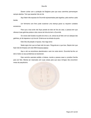 Dice Ifá
Página 301 de 633
Devem contar com a proteção de Elegbara para que seus caminhos permaneçam
sempre abertos. Tem que assentar Inle em itá.
Aqui falam três esposas de Orunmilá representadas pela lagartixa, pela aranha e pela
barata.
Um ferimento com ferro pode ocasionar uma doença grave ou requerer cuidados
excessivos.
Para que a boa sorte não fique parada do lado de fora de casa, a pessoa tem que
oferecer duas galinhas pretas e dois cravos de linha de trem a Orunmilá.
Os cravos são furados na parte de cima e, ali, coloca-se pó feito com as cabeças das
galinhas, pó de bejerekun e pó de obí. Enterra-se na entrada da porta.
Este Odu dá posição e riqueza, mas nega amor.
Neste signo tem que se fazer ebó de opon. Pergunta-se o que leva. Depois tem que
fazer ebó de limpeza com ewe ifefé (Funtumia elastica)
Aqui a etú se encontrava abandonada e sem ter onde dormir. Orunmilá fez-lhe um
ebó e todos os seus problemas se resolveram.
Este caminho assinala solidão e tristeza, manda a pessoa casar e constituir família
para ser feliz. Manda ser reservada com suas coisas para que seus inimigos não encontrem
meios de prejudicá-la.
 