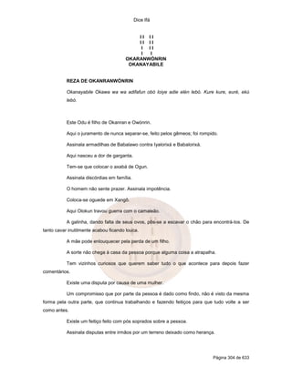 Dice Ifá
Página 304 de 633
I I I I
I I I I
I I I
I I
OKARANWÓNRIN
OKANAYABILE
REZA DE OKANRANWÓNRIN
Okanayabile Okawa wa wa adifafun obó loiye adie elén lebó. Kure kure, euré, ekú
lebó.
Este Odu é filho de Okanran e Owónrin.
Aqui o juramento de nunca separar-se, feito pelos gêmeos; foi rompido.
Assinala armadilhas de Babalawo contra Iyalorixá e Babalorixá.
Aqui nasceu a dor de garganta.
Tem-se que colocar o axabá de Ogun.
Assinala discórdias em família.
O homem não sente prazer. Assinala impotência.
Coloca-se oguede em Xangô.
Aqui Olokun travou guerra com o camaleão.
A galinha, dando falta de seus ovos, pôs-se a escavar o chão para encontrá-los. De
tanto cavar inutilmente acabou ficando louca.
A mãe pode enlouquecer pela perda de um filho.
A sorte não chega à casa da pessoa porque alguma coisa a atrapalha.
Tem vizinhos curiosos que querem saber tudo o que acontece para depois fazer
comentários.
Existe uma disputa por causa de uma mulher.
Um compromisso que por parte da pessoa é dado como findo, não é visto da mesma
forma pela outra parte, que continua trabalhando e fazendo feitiços para que tudo volte a ser
como antes.
Existe um feitiço feito com pós soprados sobre a pessoa.
Assinala disputas entre irmãos por um terreno deixado como herança.
 