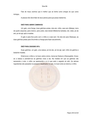 Dice Ifá
Página 305 de 633
Fala de maus vizinhos que é melhor que se tenha como amigos do que como
inimigos.
A pessoa não deve falar de seus planos para que possa realizá-los.
EBÓ PARA ABRIR CAMINHOS
Um galo, uma franga, duas galinhas pretas, dois etú, milho, ewe exin (Maloja), terra
de quatro esquinas, pano branco, pano preto, ewe kokodi (Meibomia barbata), obí, velas, pó de
ekú, pó de ejá, epô e moedas.
O galo é para Exú junto com o milho e o ewe exin. Os dois etú para Obaluaye, as
duas galinhas pretas para Orunmilá e a franga para fazer sacudimento.
EBÓ PARA OSOGBO OFU
Duas galinhas, um galo, uma estaca, pó de ekú, pó de ejá, epô, milho de galinha e
bastante moedas.
Enterra-se o milho e, no local, sobre a terra, marca-se Oxetura e Okanayabile. Crava-
se a estaca e prendem-se as galinhas vivas a ela. Na medida em que as galinhas vão
escavando o solo, o milho vai aparecendo e aí é que está o segredo do ebó. Os demais
ingredientes são passados na pessoa e espalhados no solo, no local onde se enterrou o milho.
 