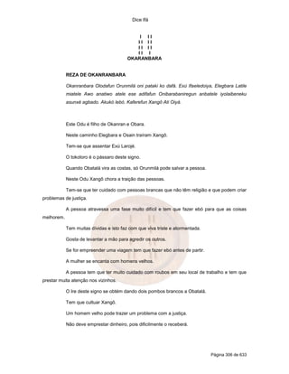 Dice Ifá
Página 306 de 633
I I I
I I I I
I I I I
I I I
OKARANBARA
REZA DE OKANRANBARA
Okanranbara Olodafun Orunmilá oni pataki ko dafá. Exú Ifaeledoiya, Elegbara Latile
miatele Awo anatiwo atele ese adifafun Onibarabaniregun anbatele iyolaibeneku
asunxé agbado. Akukó lebó. Kaferefun Xangô Ati Oiyá.
Este Odu é filho de Okanran e Obara.
Neste caminho Elegbara e Osain traíram Xangô.
Tem-se que assentar Exú Larojé.
O tokoloro é o pássaro deste signo.
Quando Obatalá vira as costas, só Orunmilá pode salvar a pessoa.
Neste Odu Xangô chora a traição das pessoas.
Tem-se que ter cuidado com pessoas brancas que não têm religião e que podem criar
problemas de justiça.
A pessoa atravessa uma fase muito difícil e tem que fazer ebó para que as coisas
melhorem.
Tem muitas dívidas e isto faz com que viva triste e atormentada.
Gosta de levantar a mão para agredir os outros.
Se for empreender uma viagem tem que fazer ebó antes de partir.
A mulher se encanta com homens velhos.
A pessoa tem que ter muito cuidado com roubos em seu local de trabalho e tem que
prestar muita atenção nos vizinhos.
O Ire deste signo se obtém dando dois pombos brancos a Obatalá.
Tem que cultuar Xangô.
Um homem velho pode trazer um problema com a justiça.
Não deve emprestar dinheiro, pois dificilmente o receberá.
 