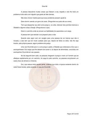 Dice Ifá
Página 307 de 633
A pessoa descobrirá muitas coisas que falaram a seu respeito e isto lhe trará um
problema muito sério com alguém que gosta de falar demais.
Não deve chorar miséria para que seus protetores possam ajudá-la.
Deve dormir usando um gorro de cores. (Perguntam-se quais são as cores).
Tem que despachar seu ebó numa praça e, na volta, oferecer dois pombos brancos a
Obatalá e alguma coisa a Xangô. (Pergunta-se o que).
Este é o caminho onde se provam as habilidades de aspirantes a um cargo.
A pessoa tem que estudar e se preparar para a vida.
Quando este signo vem em osogbo para uma pessoa de cor branca que não é
iniciada, o awo tem que ter muito cuidado para que, depois de feitos os ebós, não lhe seja
trazido, pela própria pessoa, algum problema de justiça.
Uma vez Orunmilá quis ir a uma praça e pediu a Obatalá que ordenasse a Exú que o
acompanhasse. Exú exigiu que lhe dessem de comer e, só depois de alimentado, concordou em
acompanhar Orunmilá em seu passeio.
No dia seguinte bem cedo, as pessoas chegaram à praça e viram um homem que se
afastava rapidamente por um caminho. Ao seguí-lo pelo caminho, as pessoas encontraram um
cesto cheio de dinheiro e inhames.
Exú, que estava entre aquela gente, ordenou que toda a riqueza existente dentro do
cesto fosse levada, pelas pessoas, à casa de Orunmilá.
 