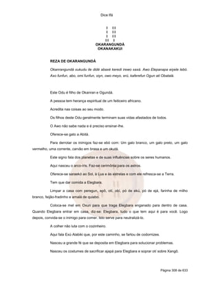 Dice Ifá
Página 308 de 633
I I I
I I I
I I I
I I I
OKARANGUNDÁ
OKANAKAKUI
REZA DE OKARANGUNDÁ
Okanrangundá xukudu ile didé abaxé keredi irewo xaxá. Awo Elepanapa eiyele lebó.
Axo funfun, abo, omi funfun, oiyn, owo meyo, erú, kaferefun Ogun ati Obatalá.
Este Odu é filho de Okanran e Ogundá.
A pessoa tem herança espiritual de um feiticeiro africano.
Acredita nas coisas ao seu modo.
Os filhos deste Odu geralmente terminam suas vidas afastados de todos.
O Awo não sabe nada e é preciso ensinar-lhe.
Oferece-se gato a Abitá.
Para derrotar os inimigos faz-se ebó com: Um galo branco, um galo preto, um galo
vermelho, uma corrente, carvão em brasa e um okutá.
Este signo fala dos planetas e de suas influências sobre os seres humanos.
Aqui nasceu o arco-íris. Faz-se cerimônia para os astros.
Oferece-se saraekó ao Sol, à Lua e às estrelas e com ele refresca-se a Terra.
Tem que dar comida a Elegbara.
Limpar a casa com peregun, epô, otí, obí, pó de ekú, pó de ejá, farinha de milho
branco, feijão-fradinho e amalá de quiabo.
Coloca-se mel em Oxun para que traga Elegbara enganado para dentro de casa.
Quando Elegbara entrar em casa, diz-se: Elegbara, tudo o que tem aqui é para você. Logo
depois, convida-se o inimigo para comer. Isto serve para neutralizá-lo.
A colher não luta com o cozinheiro.
Aqui fala Exú Alabiki que, por este caminho, se fartou de codornizes.
Nasceu a grande fé que se deposita em Elegbara para solucionar problemas.
Nasceu os costumes de sacrificar ajapá para Elegbara e soprar otí sobre Xangô.
 