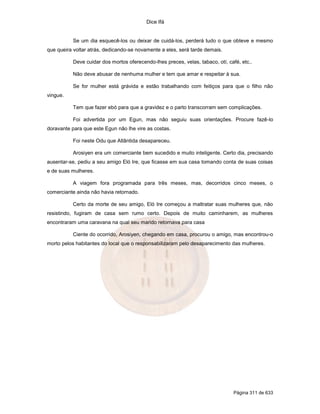 Dice Ifá
Página 311 de 633
Se um dia esquecê-los ou deixar de cuidá-los, perderá tudo o que obteve e mesmo
que queira voltar atrás, dedicando-se novamente a eles, será tarde demais.
Deve cuidar dos mortos oferecendo-lhes preces, velas, tabaco, otí, café, etc..
Não deve abusar de nenhuma mulher e tem que amar e respeitar à sua.
Se for mulher está grávida e estão trabalhando com feitiços para que o filho não
vingue.
Tem que fazer ebó para que a gravidez e o parto transcorram sem complicações.
Foi advertida por um Egun, mas não seguiu suas orientações. Procure fazê-lo
doravante para que este Egun não lhe vire as costas.
Foi neste Odu que Atlântida desapareceu.
Arosiyen era um comerciante bem sucedido e muito inteligente. Certo dia, precisando
ausentar-se, pediu a seu amigo Eló Ire, que ficasse em sua casa tomando conta de suas coisas
e de suas mulheres.
A viagem fora programada para três meses, mas, decorridos cinco meses, o
comerciante ainda não havia retornado.
Certo da morte de seu amigo, Eló Ire começou a maltratar suas mulheres que, não
resistindo, fugiram de casa sem rumo certo. Depois de muito caminharem, as mulheres
encontraram uma caravana na qual seu marido retornava para casa
Ciente do ocorrido, Arosiyen, chegando em casa, procurou o amigo, mas encontrou-o
morto pelos habitantes do local que o responsabilizaram pelo desaparecimento das mulheres.
 