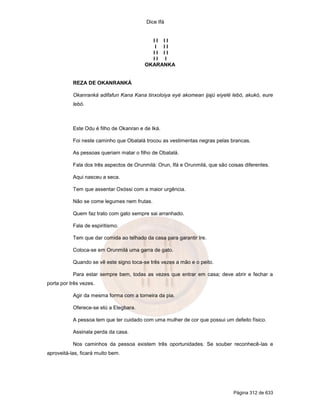 Dice Ifá
Página 312 de 633
I I I I
I I I
I I I I
I I I
OKARANKA
REZA DE OKANRANKÁ
Okanranká adifafun Kana Kana tinxoloiya eyé akomean ijajú eiyelé lebó, akukó, eure
lebó.
Este Odu é filho de Okanran e de Iká.
Foi neste caminho que Obatalá trocou as vestimentas negras pelas brancas.
As pessoas queriam matar o filho de Obatalá.
Fala dos três aspectos de Orunmilá: Orun, Ifá e Orunmilá, que são coisas diferentes.
Aqui nasceu a seca.
Tem que assentar Oxóssi com a maior urgência.
Não se come legumes nem frutas.
Quem faz trato com gato sempre sai arranhado.
Fala de espiritismo.
Tem que dar comida ao telhado da casa para garantir Ire.
Coloca-se em Orunmilá uma garra de gato.
Quando se vê este signo toca-se três vezes a mão e o peito.
Para estar sempre bem, todas as vezes que entrar em casa; deve abrir e fechar a
porta por três vezes.
Agir da mesma forma com a torneira da pia.
Oferece-se etú a Elegbara.
A pessoa tem que ter cuidado com uma mulher de cor que possui um defeito físico.
Assinala perda da casa.
Nos caminhos da pessoa existem três oportunidades. Se souber reconhecê-las e
aproveitá-las, ficará muito bem.
 