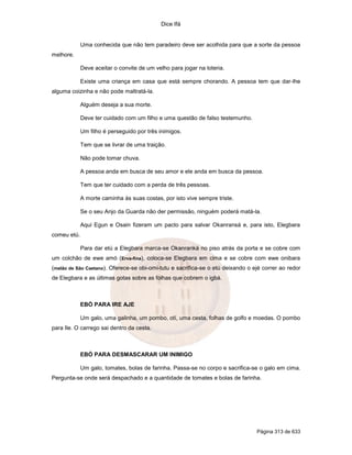 Dice Ifá
Página 313 de 633
Uma conhecida que não tem paradeiro deve ser acolhida para que a sorte da pessoa
melhore.
Deve aceitar o convite de um velho para jogar na loteria.
Existe uma criança em casa que está sempre chorando. A pessoa tem que dar-lhe
alguma coizinha e não pode maltratá-la.
Alguém deseja a sua morte.
Deve ter cuidado com um filho e uma questão de falso testemunho.
Um filho é perseguido por três inimigos.
Tem que se livrar de uma traição.
Não pode tomar chuva.
A pessoa anda em busca de seu amor e ele anda em busca da pessoa.
Tem que ter cuidado com a perda de três pessoas.
A morte caminha às suas costas, por isto vive sempre triste.
Se o seu Anjo da Guarda não der permissão, ninguém poderá matá-la.
Aqui Egun e Osain fizeram um pacto para salvar Okanransá e, para isto, Elegbara
comeu etú.
Para dar etú a Elegbara marca-se Okanranká no piso atrás da porta e se cobre com
um colchão de ewe amó (Erva-fina), coloca-se Elegbara em cima e se cobre com ewe onibara
(melão de São Caetano). Oferece-se obi-omi-tutu e sacrifica-se o etú deixando o ejé correr ao redor
de Elegbara e as últimas gotas sobre as folhas que cobrem o igbá.
EBÓ PARA IRE AJE
Um galo, uma galinha, um pombo, otí, uma cesta, folhas de golfo e moedas. O pombo
para Ile. O carrego sai dentro da cesta.
EBÓ PARA DESMASCARAR UM INIMIGO
Um galo, tomates, bolas de farinha. Passa-se no corpo e sacrifica-se o galo em cima.
Pergunta-se onde será despachado e a quantidade de tomates e bolas de farinha.
 