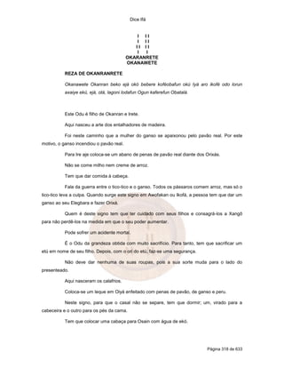 Dice Ifá
Página 318 de 633
I I I
I I I
I I I I
I I
OKARANRETE
OKANAWETE
REZA DE OKANRANRETE
Okanawete Okanran beko ejá okó bebere koféobafun okú Iyá aro ikofé odo lorun
axaiye ekú, ejá, otá, lagoni lodafun Ogun kaferefun Obatalá.
Este Odu é filho de Okanran e Irete.
Aqui nasceu a arte dos entalhadores de madeira.
Foi neste caminho que a mulher do ganso se apaixonou pelo pavão real. Por este
motivo, o ganso incendiou o pavão real.
Para Ire aje coloca-se um abano de penas de pavão real diante dos Orixás.
Não se come milho nem creme de arroz.
Tem que dar comida à cabeça.
Fala da guerra entre o tico-tico e o ganso. Todos os pássaros comem arroz, mas só o
tico-tico leva a culpa. Quando surge este signo em Awofakan ou Ikofá, a pessoa tem que dar um
ganso ao seu Elegbara e fazer Orixá.
Quem é deste signo tem que ter cuidado com seus filhos e consagrá-los a Xangô
para não perdê-los na medida em que o seu poder aumentar.
Pode sofrer um acidente mortal.
É o Odu da grandeza obtida com muito sacrifício. Para tanto, tem que sacrificar um
etú em nome de seu filho. Depois, com o ori do etú, faz-se uma segurança.
Não deve dar nenhuma de suas roupas, pois a sua sorte muda para o lado do
presenteado.
Aqui nasceram os calafrios.
Coloca-se um leque em Oiyá enfeitado com penas de pavão, de ganso e peru.
Neste signo, para que o casal não se separe, tem que dormir; um, virado para a
cabeceira e o outro para os pés da cama.
Tem que colocar uma cabaça para Osain com água de ekó.
 