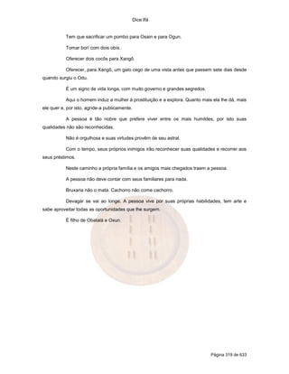 Dice Ifá
Página 319 de 633
Tem que sacrificar um pombo para Osain e para Ogun.
Tomar borí com dois obís.
Oferecer dois cocôs para Xangô.
Oferecer, para Xangô, um galo cego de uma vista antes que passem sete dias desde
quando surgiu o Odu.
É um signo de vida longa, com muito governo e grandes segredos.
Aqui o homem induz a mulher à prostituição e a explora. Quanto mais ela lhe dá, mais
ele quer e, por isto, agride-a publicamente.
A pessoa é tão nobre que prefere viver entre os mais humildes, por isto suas
qualidades não são reconhecidas.
Não é orgulhosa e suas virtudes provêm de seu astral.
Com o tempo, seus próprios inimigos irão reconhecer suas qualidades e recorrer aos
seus préstimos.
Neste caminho a própria família e os amigos mais chegados traem a pessoa.
A pessoa não deve contar com seus familiares para nada.
Bruxaria não o mata. Cachorro não come cachorro.
Devagar se vai ao longe. A pessoa vive por suas próprias habilidades, tem arte e
sabe aproveitar todas as oportunidades que lhe surgem.
É filho de Obatalá e Oxun.
 