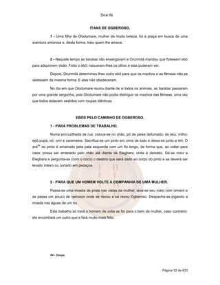 Dice Ifá
Página 32 de 633
ITANS DE OGBEROSO.
1 - Uma filha de Olodumare, mulher de muita beleza, foi à praça em busca de uma
aventura amorosa e, desta forma, traiu quem lhe amava.
2 - Naquele tempo as baratas não enxergavam e Orunmilá mandou que fizessem ebó
para adquirirem visão. Feito o ebó, nasceram-lhes os olhos e elas puderam ver.
Depois, Orunmilá determinou-lhes outro ebó para que os machos e as fêmeas não se
vestissem da mesma forma. E elas não obedeceram.
No dia em que Olodumare reuniu diante de si todos os animais, as baratas passaram
por uma grande vergonha, pois Olodumare não podia distinguir os machos das fêmeas, uma vez
que todos estavam vestidos com roupas idênticas.
EBÓS PELO CAMINHO DE OGBEROSO.
1 - PARA PROBLEMAS DE TRABALHO.
Numa encruzilhada de rua, coloca-se no chão, pó de peixe defumado; de ekú; milho;
epô pupá; otí; omi e caramelos. Sacrifica-se um pinto em cima de tudo e deixa-se junto a leri. O
ará
54
do pinto é amarrado pela pata esquerda com um fio longo, de forma que, ao voltar para
casa, possa ser arrastado pelo chão até diante de Elegbara, onde é deixado. Dá-se coco a
Elegbara e pergunta-se (com o coco) o destino que será dado ao corpo do pinto e se deverá ser
levado inteiro ou cortado em pedaços.
2 - PARA QUE UM HOMEM VOLTE À COMPANHIA DE UMA MULHER.
Passa-se uma moeda de prata nas vistas da mulher, lava-se seu rosto com omieró e
se passa um pouco de iyerosun onde se riscou e se rezou Ogberoso. Despacha-se jogando a
moeda nas águas de um rio.
Este trabalho só trará o homem de volta se for para o bem da mulher, caso contrário,
ela encontrará um outro que a fará muito mais feliz.
54 - Corpo.
 