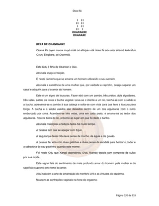 Dice Ifá
Página 320 de 633
I I I
I I I I
I I I
I I I
OKARANXE
OKANAXE
REZA DE OKANRANXE
Okana Xe oiyen mama muyó irolé ori efiniyan otá obani fe aba nimi abamó kaferefun
Oxun, Elegbara, ati Orunmilá.
Este Odu é filho de Okanran e Oxe.
Assinala inveja e traição.
É neste caminho que se amarra um homem utilizando o seu semem.
Assinala a existência de uma mulher que, por vaidade e capricho, deseja separar um
casal e adquirir para si o amor do homem.
Este é um signo de loucuras. Fazer ebó com um pombo, três pratos, dois alguidares,
três velas, sabão da costa e bucha vegetal. Leva-se o cliente a um rio, banha-se com o sabão e
a bucha, apresenta-se o pombo à sua cabeça e solta-se com vida para que leve a loucura para
longe. A bucha e o sabão usados são deixados dentro de um dos alguidares com o outro
emborcado por cima. Acendem-se três velas, uma em cada prato, e arruma-se ao redor dos
alguidares. Fica na beira do rio, próximo ao lugar em que foi dado o banho.
Assinala maldições e feitiços feitos há muito tempo.
A pessoa tem que se apegar com Egun.
A segurança deste Odu leva penas de mocho, de águia e de gavião.
A pessoa faz ebó com duas galinhas e duas penas de ekodidé para herdar o poder e
a sabedoria de seu padrinho quando este morrer.
Foi neste Odu que Xangô abandonou Oiyá, ficando depois com complexo de culpa
por sua morte.
Este signo fala do sentimento de mais profundo amor do homem pela mulher e do
sacrifício supremo em nome do amor.
Aqui nascem a arte de amarração do membro viril e as virtudes do esperma.
Nascem as contrações vaginais na hora do orgasmo.
 