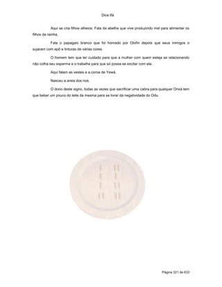 Dice Ifá
Página 321 de 633
Aqui se cria filhos alheios. Fala da abelha que vive produzindo mel para alimentar os
filhos da rainha.
Fala o papagaio branco que foi honrado por Olofin depois que seus inimigos o
sujaram com epô e tinturas de várias cores.
O homem tem que ter cuidado para que a mulher com quem esteja se relacionando
não colha seu esperma e o trabalhe para que só possa se excitar com ela.
Aqui falam as vestes e a coroa de Yewá.
Nasceu a areia dos rios.
O dono deste signo, todas as vezes que sacrificar uma cabra para qualquer Orixá tem
que beber um pouco do leite da mesma para se livrar da negatividade do Odu.
 