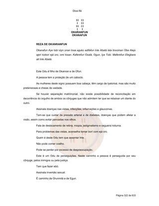 Dice Ifá
Página 322 de 633
I I I I
I I I
I I I I
I I
OKARANFUN
OKANAFUN
REZA DE OKANRANFUN
Okanafun Aye lobí oiyn onan tosa aguko adifafun Inle Abatá lala tinxoman Oba Alejo
ajeri kobori ejá oro, omi losan. Kaferefun Oxalá, Ogun, Iya Tobi. Maferefun Elegbara
ati Inle Abatá.
Este Odu é filho de Okanran e de Ofun.
A pessoa tem a proteção de um caboclo.
As mulheres deste signo possuem boa cabeça, têm cargo de Iyalorixá, mas são muito
pretensiosas e cheias de vaidade.
Se houver separação matrimonial, não existe possibilidade de reconciliação em
decorrência do orgulho de ambos os cônjuges que não admitem ter que se rebaixar um diante do
outro.
Assinala doenças nas vistas, infecções, inflamações e glaucomas.
Tem-se que cuidar da pressão arterial e de diabetes, doenças que podem afetar a
visão, assim como evitar pancadas nos olhos.
Fala de deslocamento de retina, miopia, astigmatismo e cegueira noturna.
Para problemas das vistas, aconselha tomar borí com ejá oro.
Quem é deste Odu tem que assentar Inle.
Não pode comer coelho.
Pode se perder por excesso de despreocupação.
Este é um Odu de perseguições. Neste caminho a pessoa é perseguida por seu
cônjuge, pelos inimigos ou pela justiça.
Tem que fazer ebó.
Assinala inversão sexual.
É caminho de Orunmilá e de Egun.
 
