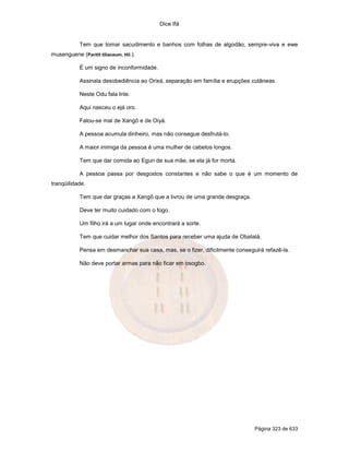 Dice Ifá
Página 323 de 633
Tem que tomar sacudimento e banhos com folhas de algodão, sempre-viva e ewe
musenguene (Paritit tiliaceum, Hil.).
É um signo de inconformidade.
Assinala desobediência ao Orixá, separação em família e erupções cutâneas.
Neste Odu fala Inle.
Aqui nasceu o ejá oro.
Falou-se mal de Xangô e de Oiyá.
A pessoa acumula dinheiro, mas não consegue desfrutá-lo.
A maior inimiga da pessoa é uma mulher de cabelos longos.
Tem que dar comida ao Egun de sua mãe, se ela já for morta.
A pessoa passa por desgostos constantes e não sabe o que é um momento de
tranqüilidade.
Tem que dar graças a Xangô que a livrou de uma grande desgraça.
Deve ter muito cuidado com o fogo.
Um filho irá a um lugar onde encontrará a sorte.
Tem que cuidar melhor dos Santos para receber uma ajuda de Obatalá.
Pensa em desmanchar sua casa, mas, se o fizer, dificilmente conseguirá refazê-la.
Não deve portar armas para não ficar em osogbo.
 