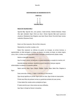 Dice Ifá
Página 324 de 633
DESVENDANDO OS SEGREDOS DE IFÁ
PARTE IX
I I
I I
I I
I I I I
OGUNDA MEJI
REZA DE OGUNDA MEJI
Ogunda Meji, Ogunda Siro, owo iyolokun, Oxalá biriniwá, Obatalá Obataisá, Hekpa
Oba Igbo odobaleni Ogun Onire iyo lokun. Oxóssi Ogunda Meji eyeni eyeraruna
okualorun Obatalyana tiwa Elegbara awa lawa Oluwo Xiwosi Orunmilá Kayé mariwo
maferefun Oduduwa Orubó.
Este é um Odu masculino, filho de Okó e Awounsi.
Representa um punhal, a justiça, a lei.
Neste Odu nasceram as ciências da guerra, as cirurgias, as armas brancas, a
agressividade, os cães selvagens, os lobos, os chacais, os coiotes, as forjas, os metais negros
como o ferro, e todas as profissões relacionadas à extração e beneficiamento destes metais.
Nasceu a operação cesariana.
Aqui foi criado o pênis, os testículos, os espermatozóides e a ereção do membro viril.
Assinala doenças venéreas, impotência sexual masculina, doenças vaginais,
enfermidades na cabeça e no aparelho genital.
Neste caminho falam Ogun, Xangô, Obatalá, Oxóssi, Ibejis, Babá Oke, Elegbara e
Egun.
Suas cores são o branco, o negro, o vermelho e o azul-escuro.
Ogun-da-eji significa em yorubá: Ogun parte em dois, Ogun divide em duas partes.
Proíbe seus filhos de portarem armas ou guardá-las embaixo de suas camas.
O Awo deste Odu recebe sorte e proteção de Ogun.
É neste caminho que o Awo ensina aos seus afilhados.
Aqui Ogun e Xangô se fizeram compadres.
 