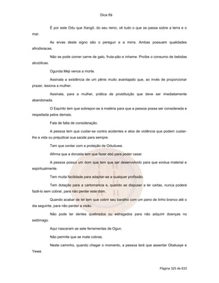 Dice Ifá
Página 325 de 633
É por este Odu que Xangô, do seu reino, vê tudo o que se passa sobre a terra e o
mar.
As ervas deste signo são o peregun e a mirra. Ambas possuem qualidades
afrodisíacas.
Não se pode comer carne de galo, fruta-pão e inhame. Proíbe o consumo de bebidas
alcoólicas.
Ogunda Meji vence a morte.
Assinala a existência de um pênis muito avantajado que, ao invés de proporcionar
prazer, lesiona a mulher.
Assinala, para a mulher, prática de prostituição que deve ser imediatamente
abandonada.
O Espírito tem que sobrepor-se à matéria para que a pessoa possa ser considerada e
respeitada pelos demais.
Fala de falta de consideração.
A pessoa tem que cuidar-se contra acidentes e atos de violência que podem custar-
lhe a vida ou prejudicar sua saúde para sempre.
Tem que contar com a proteção de Oduduwa.
Afirma que a donzela tem que fazer ebó para poder casar.
A pessoa possui um dom que tem que ser desenvolvido para que evolua material e
espiritualmente.
Tem muita facilidade para adaptar-se a qualquer profissão.
Tem dotação para a cartomancia e, quando se dispuser a ler cartas, nunca poderá
fazê-lo sem cobrar, para não perder este dom.
Quando acabar de ler tem que cobrir seu baralho com um pano de linho branco até o
dia seguinte, para não perder a visão.
Não pode ter dentes quebrados ou estragados para não adquirir doenças no
estômago.
Aqui nasceram as sete ferramentas de Ogun.
Não permite que se mate cobras.
Neste caminho, quando chegar o momento, a pessoa terá que assentar Obaluaye e
Yewá.
 