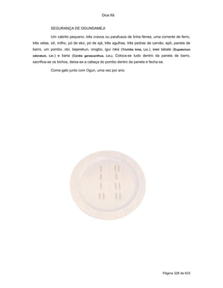 Dice Ifá
Página 328 de 633
SEGURANÇA DE OGUNDAMEJI
Um cabrito pequeno, três cravos ou parafusos de linha férrea, uma corrente de ferro,
três velas, otí, milho, pó de ekú, pó de ejá, três agulhas, três pedras de carvão, epô, panela de
barro, um pombo, obí, bejerekun, orogbo, iguí niká (Trichilia hirta, Lin.), ewe tabate (Eupatorium
odoratum, Lin.) e baria (Cordia gerascanthus, Lin.). Coloca-se tudo dentro da panela de barro,
sacrifica-se os bichos, deixa-se a cabeça do pombo dentro da panela e fecha-se.
Come galo junto com Ogun, uma vez por ano.
 