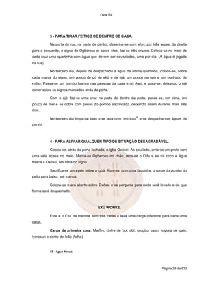 Dice Ifá
Página 33 de 633
3 - PARA TIRAR FEITIÇO DE DENTRO DE CASA.
Na porta da rua, na parte de dentro, desenha-se com efun, por três vezes, da direita
para a esquerda, o signo de Ogberoso e, sobre eles, faz-se três cruzes. Coloca-se no meio de
cada cruz uma quartinha com água que devem ser esvaziadas, uma por dia. (A água é jogada
na rua).
No terceiro dia, depois de despachada a água da última quartinha, coloca-se, sobre
cada marca do signo, um pouco de pó de ekú e de ejá, um pouco de epô e um punhado de
milho. Passa-se um pombo branco nas pessoas da casa e no Awo, e puxa-se, deixando o ejé
correr sobre os signos marcados atrás da porta.
Com o ejé, faz-se uma cruz na parte de dentro da porta, passa-se, em cima, um
pouco de mel e se cobre com penas do pombo sacrificado, deixando assim durante mais três
dias.
No terceiro dia limpa-se tudo e se lava com omi tutu
55
e se despacha nas águas de
um rio.
4 - PARA ALIVIAR QUALQUER TIPO DE SITUAÇÃO DESAGRADÁVEL.
Coloca-se, atrás da porta fechada, o igba-Oxóssi. Ao seu lado, arria-se um prato com
uma vela acesa no meio. Marca-se Ogberoso no chão, reza-se o Odu e se dá coco e água
fresca a Oxóssi, em cima do signo.
Sacrifica-se um eyele sobre o igbá. Abre-se, com uma faquinha, o corpo do pombo do
peito para baixo, até o anus.
Coloca-se o ará aberto sobre Oxóssi e se pergunta para onde será levado e de que
forma será despachado.
EXÚ WONKE.
Este é o Exú da mentira, tem três caras e leva uma carga diferente para cada uma
delas.
Carga da primeira cara: Marfim; chifre de boi; obí; orogbo; osun; espora de galo;
iyerosun e dente-de-leão (folha).
55 - Água fresca.
 