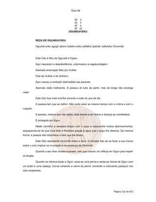 Dice Ifá
Página 332 de 633
I I I
I I I
I I I
I I I I
OGUNDAYEKU
REZA DE OGUNDAYEKU
Ogunda ariku agogô abonó lodafun ariku adifafun Iyalode, kaferefun Orunmilá.
Este Odu é filho de Ogundá e Oyeku.
Aqui nasceram a desobediência, a teimosia e a vagabundagem.
Assinala amarração feita por mulher.
Fala de mulher e de dinheiro.
Aqui nasceu a ambição desmedida nas pessoas.
Assinala visão ineficiente. A pessoa vê tudo de perto, mas de longe não enxerga
nada.
Este Odu traz mais triunfos durante a noite do que de dia.
A pessoa tem que se definir. Não pode estar ao mesmo tempo com a vítima e com o
culpado.
A pessoa, mesmo que não saiba, está doente e em breve a doença se manifestará.
É protegida por Egun.
Neste caminho a cerejeira brigou com o poço e causou-lhe muitos aborrecimentos,
esquecendo-se de que vivia bela e frondosa graças à água que o poço lhe oferecia. Da mesma
forma, a pessoa não reconhece o bem que lhe fazem.
Este Odu representa Orunmilá sobre a terra. O simples fato de se fazer a sua marca
sobre o solo implica na invocação e na presença de Orunmilá.
Quando o seu Awo recebe kuanado, tem que colocar um alfanje em Ogun para repelir
os Arajés.
Quando se oferece bode a Ogun, assa-se uma perna e senta-se diante de Ogun com
um prato e uma cabaça. Vai-se cortando a carne do pernil, comendo e colocando pedaços nos
dois recipientes.
 