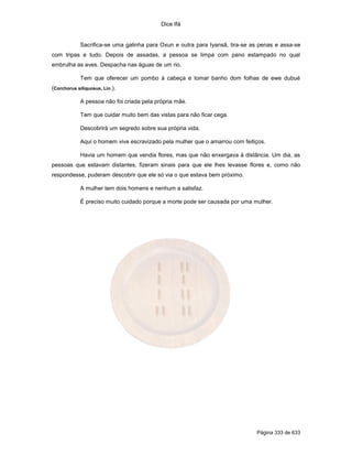 Dice Ifá
Página 333 de 633
Sacrifica-se uma galinha para Oxun e outra para Iyansã, tira-se as penas e assa-se
com tripas e tudo. Depois de assadas, a pessoa se limpa com pano estampado no qual
embrulha as aves. Despacha nas águas de um rio.
Tem que oferecer um pombo à cabeça e tomar banho dom folhas de ewe dubué
(Corchorus siliquosus, Lin.).
A pessoa não foi criada pela própria mãe.
Tem que cuidar muito bem das vistas para não ficar cega.
Descobrirá um segredo sobre sua própria vida.
Aqui o homem vive escravizado pela mulher que o amarrou com feitiços.
Havia um homem que vendia flores, mas que não enxergava à distância. Um dia, as
pessoas que estavam distantes, fizeram sinais para que ele lhes levasse flores e, como não
respondesse, puderam descobrir que ele só via o que estava bem próximo.
A mulher tem dois homens e nenhum a satisfaz.
É preciso muito cuidado porque a morte pode ser causada por uma mulher.
 