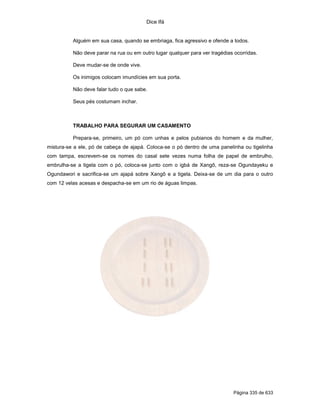 Dice Ifá
Página 335 de 633
Alguém em sua casa, quando se embriaga, fica agressivo e ofende a todos.
Não deve parar na rua ou em outro lugar qualquer para ver tragédias ocorridas.
Deve mudar-se de onde vive.
Os inimigos colocam imundícies em sua porta.
Não deve falar tudo o que sabe.
Seus pés costumam inchar.
TRABALHO PARA SEGURAR UM CASAMENTO
Prepara-se, primeiro, um pó com unhas e pelos pubianos do homem e da mulher,
mistura-se a ele, pó de cabeça de ajapá. Coloca-se o pó dentro de uma panelinha ou tigelinha
com tampa, escrevem-se os nomes do casal sete vezes numa folha de papel de embrulho,
embrulha-se a tigela com o pó, coloca-se junto com o igbá de Xangô, reza-se Ogundayeku e
Ogundawori e sacrifica-se um ajapá sobre Xangô e a tigela. Deixa-se de um dia para o outro
com 12 velas acesas e despacha-se em um rio de águas limpas.
 