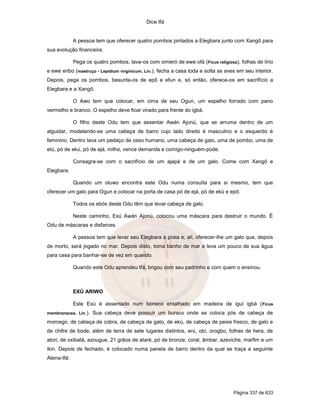Dice Ifá
Página 337 de 633
A pessoa tem que oferecer quatro pombos pintados a Elegbara junto com Xangô para
sua evolução financeira.
Pega os quatro pombos, lava-os com omieró de ewe ofá (Ficus religiosa), folhas de lírio
e ewe eribo (mastruço - Lepidium virginicum, Lin.), fecha a casa toda e solta as aves em seu interior.
Depois, pega os pombos, besunta-os de epô e efun e, só então, oferece-os em sacrifício a
Elegbara e a Xangô.
O Awo tem que colocar, em cima de seu Ogun, um espelho forrado com pano
vermelho e branco. O espelho deve ficar virado para frente do igbá.
O filho deste Odu tem que assentar Awán Ajonú, que se arruma dentro de um
alguidar, modelando-se uma cabeça de barro cujo lado direito é masculino e o esquerdo é
feminino. Dentro lava um pedaço de osso humano, uma cabeça de galo, uma de pombo, uma de
etú, pó de ekú, pó de ejá, milho, vence demanda e comigo-ninguém-pode.
Consagra-se com o sacrifício de um ajapá e de um galo. Come com Xangô e
Elegbara.
Quando um oluwo encontra este Odu numa consulta para si mesmo, tem que
oferecer um galo para Ogun e colocar na porta de casa pó de ejá, pó de ekú e epô.
Todos os ebós deste Odu têm que levar cabeça de galo.
Neste caminho, Exú Awán Ajonú, colocou uma máscara para destruir o mundo. É
Odu de máscaras e disfarces.
A pessoa tem que levar seu Elegbara à praia e, ali, oferecer-lhe um galo que, depois
de morto, será jogado no mar. Depois disto, toma banho de mar e leva um pouco de sua água
para casa para banhar-se de vez em quando.
Quando este Odu aprendeu Ifá, brigou com seu padrinho e com quem o ensinou.
EXÚ ARIWO
Este Exú é assentado num boneco entalhado em madeira de iguí igbá (Ficus
membranacea, Lin.). Sua cabeça deve possuir um buraco onde se coloca pós de cabeça de
morcego, de cabeça de cobra, de cabeça de gato, de ekú, de cabeça de peixe fresco, de galo e
de chifre de bode, além de terra de sete lugares distintos, erú, obí, orogbo, folhas de hera, de
atori, de oxibatá, azougue, 21 grãos de ataré, pó de bronze, coral, âmbar, azeviche, marfim e um
ikin. Depois de fechado, é colocado numa panela de barro dentro da qual se traça a seguinte
Atena-Ifá:
 