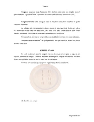 Dice Ifá
Página 34 de 633
Carga da segunda cara: Raspa de chifre de boi; coco seco; obí; orogbo; osun; 7
grãos de feijão; 7 grãos de ataré; 7 pimentas-da-china; folhas de copey (Clusia rosea. Jacq.).
Carga da terceira cara: Azougue; areia do mar; terra preta; terra recolhida de quatro
caminhos diferentes.
As cabeças são montadas dentro de um casco de ajapá que leva, dentro, um otá de
rio. Modela-se um só vulto com três caras, uma para cada lado. Enfeita-se tudo com contas
pretas e vermelhas. Os olhos e as bocas são confeccionados com búzios.
Para este Exú, acende-se sempre três velas ou três lamparinas, uma para cada cara.
Sempre que se der ejebale
56
de qualquer bicho, tem que sacrificar, antes, três pintos,
um para cada cara.
SEGREDO DO ODU.
Se você perdeu um parente afogado no mar, tem que dar um galo ao egun e, em
seguida, oferecer um pargo à Orunmilá. As aletas da barriga do pargo e uma do lado esquerdo
devem ser colocadas dentro de seu Ifá, para que vença na vida.
Cuidado com pessoas que o vigiam, esperando a chance para traí-lo.
56 - Sacrifício com sangue.
 