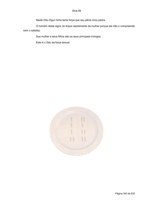 Dice Ifá
Página 343 de 633
Neste Odu Ogun tinha tanta força que seu pênis virou pedra.
O homem deste signo se enjoa rapidamente da mulher porque ela não o compreende
nem o satisfaz.
Sua mulher e seus filhos são os seus principais inimigos.
Este é o Odu da força sexual.
 