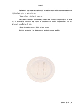 Dice Ifá
Página 345 de 633
Neste Odu, para livrar-se dos inimigos, a pessoa tem que trocar as ferramentas do
igbá de Ogun pelas do igbá de Xangô.
Não pode fazer trabalhos de bruxaria.
Não pode trabalhar em atividades em que sua pele fique exposta a respingos de lama
ou de substâncias orgânicas em estado de decomposição porque, seguramente, isto lhe
provocará uma doença de pele.
Não se deve usar nenhum objeto achado na rua.
Assinala problemas, com pessoas mais velhas, no âmbito religioso.
 