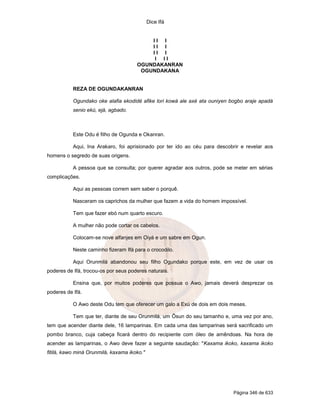 Dice Ifá
Página 346 de 633
I I I
I I I
I I I
I I I
OGUNDAKANRAN
OGUNDAKANA
REZA DE OGUNDAKANRAN
Ogundako oke alafia ekodidé afike lori kowá ale axé ata ouniyen bogbo araje apadá
senio ekú, ejá, agbado.
Este Odu é filho de Ogunda e Okanran.
Aqui, Ina Arakaro, foi aprisionado por ter ido ao céu para descobrir e revelar aos
homens o segredo de suas origens.
A pessoa que se consulta; por querer agradar aos outros, pode se meter em sérias
complicações.
Aqui as pessoas correm sem saber o porquê.
Nasceram os caprichos da mulher que fazem a vida do homem impossível.
Tem que fazer ebó num quarto escuro.
A mulher não pode cortar os cabelos.
Colocam-se nove alfanjes em Oiyá e um sabre em Ogun.
Neste caminho fizeram Ifá para o crocodilo.
Aqui Orunmilá abandonou seu filho Ogundako porque este, em vez de usar os
poderes de Ifá, trocou-os por seus poderes naturais.
Ensina que, por muitos poderes que possua o Awo, jamais deverá desprezar os
poderes de Ifá.
O Awo deste Odu tem que oferecer um galo a Exú de dois em dois meses.
Tem que ter, diante de seu Orunmilá, um Ôsun do seu tamanho e, uma vez por ano,
tem que acender diante dele, 16 lamparinas. Em cada uma das lamparinas será sacrificado um
pombo branco, cuja cabeça ficará dentro do recipiente com óleo de amêndoas. Na hora de
acender as lamparinas, o Awo deve fazer a seguinte saudação: "Kaxama ikoko, kaxama ikoko
fitilá, kawo miná Orunmilá, kaxama ikoko."
 
