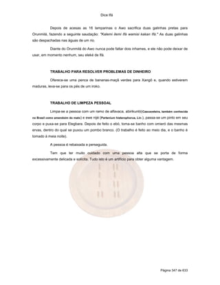 Dice Ifá
Página 347 de 633
Depois de acesas as 16 lamparinas o Awo sacrifica duas galinhas pretas para
Orunmilá, fazendo a seguinte saudação: "Kalemi ilemi Ifá wamisi kakan Ifá." As duas galinhas
são despachadas nas águas de um rio.
Diante do Orunmilá do Awo nunca pode faltar dois inhames, e ele não pode deixar de
usar, em momento nenhum, seu eleké de Ifá.
TRABALHO PARA RESOLVER PROBLEMAS DE DINHEIRO
Oferece-se uma penca de bananas-maçã verdes para Xangô e, quando estiverem
maduras, leva-se para os pés de um iroko.
TRABALHO DE LIMPEZA PESSOAL
Limpa-se a pessoa com um ramo de alfavaca, abirikunló(Cascaveleira, também conhecida
no Brasil como amendoim do mato) e ewe nijé (Partenium histerophorus, Lin.), passa-se um pinto em seu
corpo e puxa-se para Elegbara. Depois de feito o ebó, toma-se banho com omieró das mesmas
ervas, dentro do qual se puxou um pombo branco. (O trabalho é feito ao meio dia, e o banho é
tomado à meia noite).
A pessoa é rebaixada e perseguida.
Tem que ter muito cuidado com uma pessoa alta que se porta de forma
excessivamente delicada e solícita. Tudo isto é um artifício para obter alguma vantagem.
 