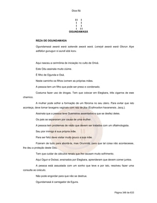 Dice Ifá
Página 348 de 633
I I I
I I
I I
I I I
OGUNDAMASÁ
REZA DE OGUNDAMASA
Ogundamasá awará wará sokende awará wará. Lereiyé awará wará Olorun Aiye
adifafun gunugun ni aundi ebé koru.
Aqui nasceu a cerimônia de iniciação no culto de Orixá.
Este Odu assinala muito ciúme.
É filho de Ogunda e Osá.
Neste caminho os filhos comem as próprias mães.
A pessoa tem um filho que pode ser preso e condenado.
Costuma fazer uso de drogas. Tem que colocar em Elegbara, três cigarros de ewe
chamico.
A mulher pode sofrer a formação de um fibroma no seu útero. Para evitar que isto
aconteça, deve tomar lavagens vaginais com raiz de jiba (Erythroxilon havanensis. Jacq.).
Assinala que a pessoa teve Guerreiros assentados e que se desfez deles.
Os pais se separaram por causa de uma mulher.
A pessoa tem problemas de visão que devem ser tratados com um oftalmologista.
Seu pior inimigo é sua própria mãe.
Para ser feliz deve visitar muito pouco a sua mãe.
Fizeram de tudo para abortá-la, mas Orunmilá, para que tal coisa não acontecesse,
lhe deu a proteção deste Odu.
Tem que cuidar de cálculos renais que lhe causam muito sofrimento.
Aqui Ogun e Oxóssi, ensinados por Elegbara, aprenderam que devem comer juntos.
A pessoa está assustada com um sonho que teve e por isto, resolveu fazer uma
consulta ao oráculo.
Não pode engordar para que não se destrua.
Ogundamasá é carregador de Eguns.
 