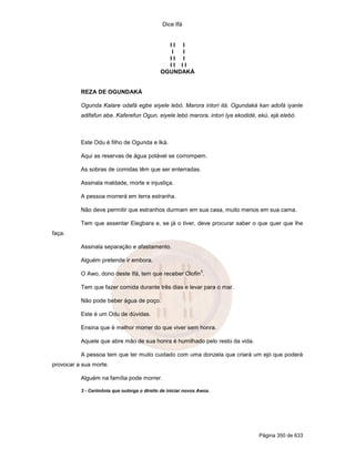 Dice Ifá
Página 350 de 633
I I I
I I
I I I
I I I I
OGUNDAKÁ
REZA DE OGUNDAKÁ
Ogunda Kalare odafá egbe eiyele lebó. Marora intori itá. Ogundaká kan adofá iyanle
adifafun abe. Kaferefun Ogun, eiyele lebó marora, intori Iya ekodidé, ekú, ejá elebó.
Este Odu é filho de Ogunda e Iká.
Aqui as reservas de água potável se corrompem.
As sobras de comidas têm que ser enterradas.
Assinala maldade, morte e injustiça.
A pessoa morrerá em terra estranha.
Não deve permitir que estranhos durmam em sua casa, muito menos em sua cama.
Tem que assentar Elegbara e, se já o tiver, deve procurar saber o que quer que lhe
faça.
Assinala separação e afastamento.
Alguém pretende ir embora.
O Awo, dono deste Ifá, tem que receber Olofin
3
.
Tem que fazer comida durante três dias e levar para o mar.
Não pode beber água de poço.
Este é um Odu de dúvidas.
Ensina que é melhor morrer do que viver sem honra.
Aquele que abre mão de sua honra é humilhado pelo resto da vida.
A pessoa tem que ter muito cuidado com uma donzela que criará um ejó que poderá
provocar a sua morte.
Alguém na família pode morrer.
3 - Cerimônia que outorga o direito de iniciar novos Awos.
 